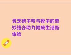 灵芝孢子粉与橙子的奇妙结合助力健康生活新体验