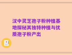 汉中灵芝孢子粉种植基地探秘其独特种植与优质孢子粉产出