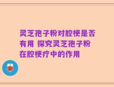 灵芝孢子粉对腔梗是否有用 探究灵芝孢子粉在腔梗疗中的作用