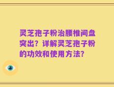 灵芝孢子粉治腰椎间盘突出？详解灵芝孢子粉的功效和使用方法？