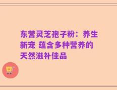 东营灵芝孢子粉：养生新宠 蕴含多种营养的天然滋补佳品