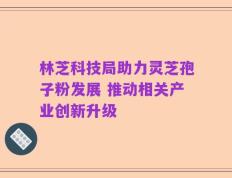 林芝科技局助力灵芝孢子粉发展 推动相关产业创新升级