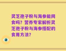 灵芝孢子粉与海参能同食吗？营养专家解析灵芝孢子粉与海参搭配的食用方法？