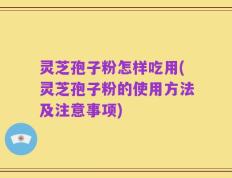 灵芝孢子粉怎样吃用(灵芝孢子粉的使用方法及注意事项)