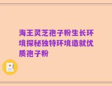 海王灵芝孢子粉生长环境探秘独特环境造就优质孢子粉