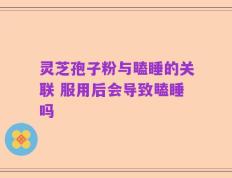 灵芝孢子粉与瞌睡的关联 服用后会导致瞌睡吗