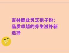 吉林鹿业灵芝孢子粉：品质卓越的养生滋补新选择