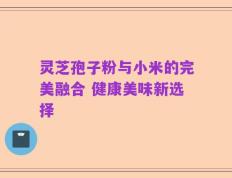 灵芝孢子粉与小米的完美融合 健康美味新选择