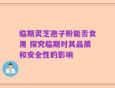 临期灵芝孢子粉能否食用 探究临期对其品质和安全性的影响