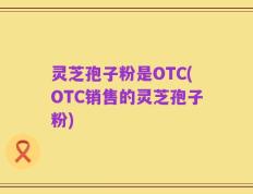 灵芝孢子粉是OTC(OTC销售的灵芝孢子粉)