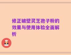 修正破壁灵芝孢子粉的效果与使用体验全面解析