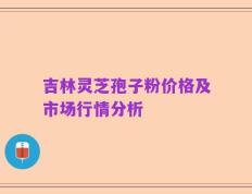吉林灵芝孢子粉价格及市场行情分析