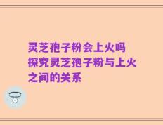 灵芝孢子粉会上火吗 探究灵芝孢子粉与上火之间的关系