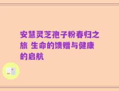 安慧灵芝孢子粉春归之旅 生命的馈赠与健康的启航