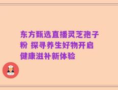 东方甄选直播灵芝孢子粉 探寻养生好物开启健康滋补新体验