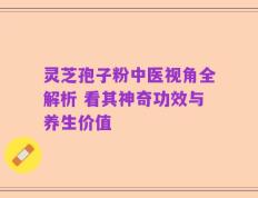 灵芝孢子粉中医视角全解析 看其神奇功效与养生价值