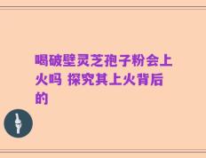 喝破壁灵芝孢子粉会上火吗 探究其上火背后的