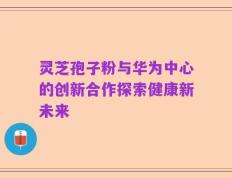 灵芝孢子粉与华为中心的创新合作探索健康新未来