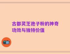 古都灵芝孢子粉的神奇功效与独特价值