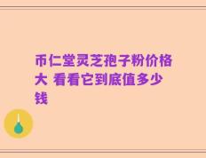 币仁堂灵芝孢子粉价格大 看看它到底值多少钱