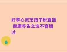 好孝心灵芝孢子粉直播 健康养生之选不容错过