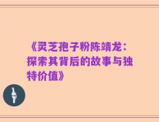 《灵芝孢子粉陈靖龙：探索其背后的故事与独特价值》