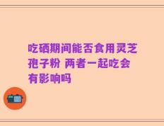 吃硒期间能否食用灵芝孢子粉 两者一起吃会有影响吗