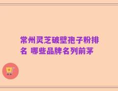 常州灵芝破壁孢子粉排名 哪些品牌名列前茅