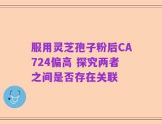 服用灵芝孢子粉后CA724偏高 探究两者之间是否存在关联