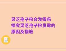 灵芝孢子粉会发霉吗 探究灵芝孢子粉发霉的原因及措施