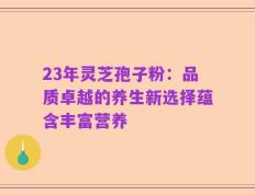 23年灵芝孢子粉：品质卓越的养生新选择蕴含丰富营养