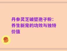 丹参灵芝破壁孢子粉：养生新宠的功效与独特价值