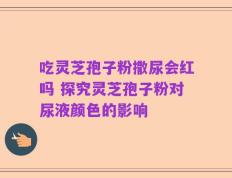 吃灵芝孢子粉撒尿会红吗 探究灵芝孢子粉对尿液颜色的影响