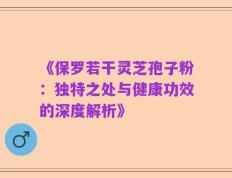 《保罗若干灵芝孢子粉：独特之处与健康功效的深度解析》
