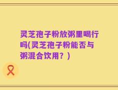 灵芝孢子粉放粥里喝行吗(灵芝孢子粉能否与粥混合饮用？)