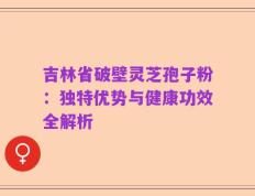 吉林省破壁灵芝孢子粉：独特优势与健康功效全解析