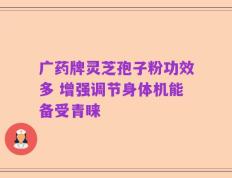 广药牌灵芝孢子粉功效多 增强调节身体机能备受青睐