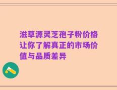 滋草源灵芝孢子粉价格让你了解真正的市场价值与品质差异