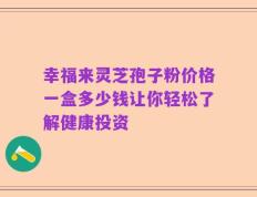 幸福来灵芝孢子粉价格一盒多少钱让你轻松了解健康投资