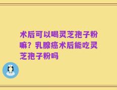 术后可以喝灵芝孢子粉嘛？乳腺癌术后能吃灵芝孢子粉吗