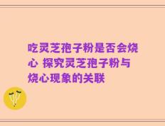 吃灵芝孢子粉是否会烧心 探究灵芝孢子粉与烧心现象的关联