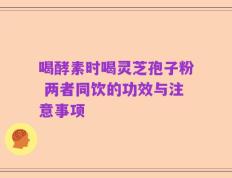 喝酵素时喝灵芝孢子粉 两者同饮的功效与注意事项