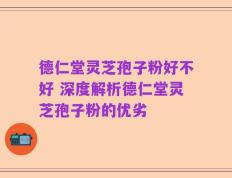德仁堂灵芝孢子粉好不好 深度解析德仁堂灵芝孢子粉的优劣