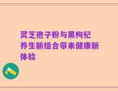 灵芝孢子粉与黑枸杞 养生新组合带来健康新体验