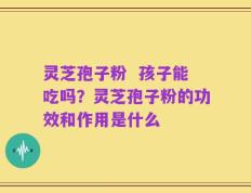 灵芝孢子粉  孩子能吃吗？灵芝孢子粉的功效和作用是什么