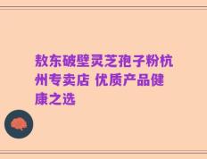 敖东破壁灵芝孢子粉杭州专卖店 优质产品健康之选