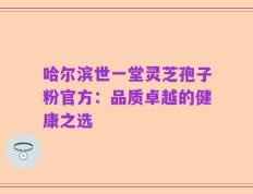 哈尔滨世一堂灵芝孢子粉官方：品质卓越的健康之选