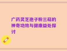 广药灵芝孢子粉三萜的神奇功效与健康益处探讨