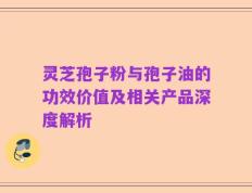 灵芝孢子粉与孢子油的功效价值及相关产品深度解析