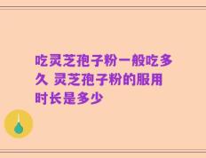 吃灵芝孢子粉一般吃多久 灵芝孢子粉的服用时长是多少